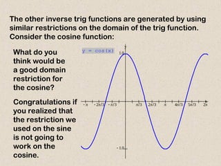 The other inverse trig functions are generated by using
similar restrictions on the domain of the trig function.
Consider the cosine function:
           
 

x
y
y = cos(x)
What do you
think would be
a good domain
restriction for
the cosine?
Congratulations if
you realized that
the restriction we
used on the sine
is not going to
work on the
cosine.
 