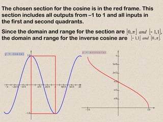            
 

x
y
y = cos(x)
The chosen section for the cosine is in the red frame. This
section includes all outputs from –1 to 1 and all inputs in
the first and second quadrants.
Since the domain and range for the section are
the domain and range for the inverse cosine are
   ,
1
,
1
,
0 
and

   .
,
0
1
,
1 
and

  






x
y
y = arccos(x)
 