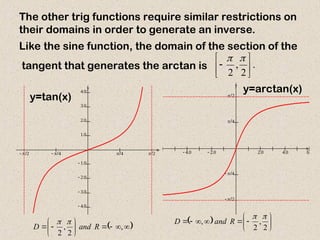      
 
 
 
 




x
y
      
 
 


x
y
The other trig functions require similar restrictions on
their domains in order to generate an inverse.
Like the sine function, the domain of the section of the
tangent that generates the arctan is .
2
,
2 








 











 ,
2
,
2
R
and
D

   











2
,
2
,


R
and
D
y=tan(x)
y=arctan(x)
 