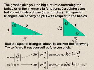 1
2
3

30

60

45

45 1
2
2
The graphs give you the big picture concerning the
behavior of the inverse trig functions. Calculators are
helpful with calculations (later for that). But special
triangles can be very helpful with respect to the basics.
Use the special triangles above to answer the following.
Try to figure it out yourself before you click.











)
2
(
csc
2
3
arccos
1
 
  2
1
/
2
30
csc
6
30
2
3
30
cos
6
30



















because
or
because
or


 