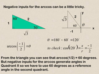 1
2
3

30

60
Negative inputs for the arccos can be a little tricky.







 
2
1
arccos
From the triangle you can see that arccos(1/2) = 60 degrees.
But negative inputs for the arccos generate angles in
Quadrant II so we have to use 60 degrees as a reference
angle in the second quadrant.
  2
1
120
cos
:
120
60
180






r
x
check
to 





60
y

x
-1
2
3
 