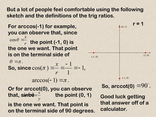 But a lot of people feel comfortable using the following
sketch and the definitions of the trig ratios.
For arccos(-1) for example,
you can observe that, since
the point (-1, 0) is
the one we want. That point
is on the terminal side of
r
x


cos
.

 
Or for arccot(0), you can observe
that, since the point (0, 1)
is the one we want. That point is
on the terminal side of 90 degrees.
 
y
x


cot
.
)
1
arccos(
,
1
1
1
)
cos(









r
x
So, since
x
y
(0, 1)
(1, 0)
(-1, 0)
(-1, 0)
r = 1
.
90

So, arccot(0)
Good luck getting
that answer off of a
calculator.
 