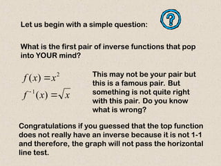Let us begin with a simple question:
x
x
f
x
x
f



)
(
)
(
1
2
What is the first pair of inverse functions that pop
into YOUR mind?
This may not be your pair but
this is a famous pair. But
something is not quite right
with this pair. Do you know
what is wrong?
Congratulations if you guessed that the top function
does not really have an inverse because it is not 1-1
and therefore, the graph will not pass the horizontal
line test.
 