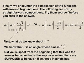 Finally, we encounter the composition of trig functions
with inverse trig functions. The following are pretty
straightforward compositions. Try them yourself before
you click to the answer.
?
2
3
sin
sin 1
















 


 

 


First, what do we know about ?

We know that is an angle whose sine is
 .
2
3

so
2
3
sin
2
3
sin
sin 1 

















 


Did you suspect from the beginning that this was the
answer because that is the way inverse functions are
SUPPOSED to behave? If so, good instincts but….
 