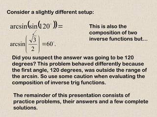 Consider a slightly different setup:
 
 

120
sin
arcsin This is also the
composition of two
inverse functions but…
.
60
2
3
arcsin 









Did you suspect the answer was going to be 120
degrees? This problem behaved differently because
the first angle, 120 degrees, was outside the range of
the arcsin. So use some caution when evaluating the
composition of inverse trig functions.
The remainder of this presentation consists of
practice problems, their answers and a few complete
solutions.
 