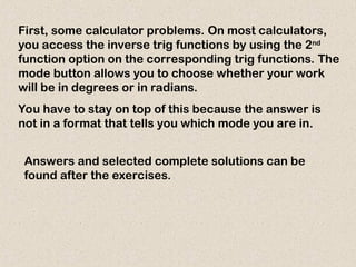 First, some calculator problems. On most calculators,
you access the inverse trig functions by using the 2nd
function option on the corresponding trig functions. The
mode button allows you to choose whether your work
will be in degrees or in radians.
You have to stay on top of this because the answer is
not in a format that tells you which mode you are in.
Answers and selected complete solutions can be
found after the exercises.
 