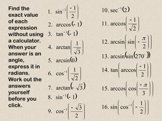 Find the
exact value
of each
expression
without using
a calculator.
When your
answer is an
angle,
express it in
radians.
Work out the
answers
yourself
before you
click.
 
 
 
 
 







 





















 





2
3
cos
.
9
1
sin
.
8
3
arctan
.
7
2
1
cos
.
6
0
arcsin
.
5
3
1
arctan
.
4
1
tan
.
3
1
arccos
.
2
2
1
sin
.
1
1
1
1
1
1  
 
 




























 













 




















 


2
1
cos
sin
.
16
3
cos
arccos
.
15
2
1
arccos
tan
.
14
270
sin
arcsin
.
13
2
sin
arcsin
.
12
2
1
arccos
.
11
2
sec
.
10
1
1



 