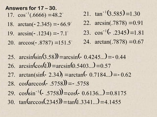 



5
.
151
)
8787
.
arccos(
.
20
1
.
7
)
1234
.
arcsin(
.
19
9
.
66
)
345
.
2
arctan(
.
18
2
.
48
)
6666
(.
cos
.
17 1









  
 
67
.
0
)
7878
arctan(.
.
24
81
.
1
2345
.
cos
.
23
91
.
0
)
7878
arcsin(.
.
22
30
.
1
585
.
3
tan
.
21
1
1







 
   
 
   
   
 
 
 
   
 
    1455
.
4
...
3341
.
1
tan
2345
.
arccos
tan
.
30
8175
.
0
...
6136
.
0
cos
5758
.
sin
cos
.
29
5758
.
5758
.
arccos
cos
.
28
62
.
0
...
7184
.
0
arctan
)
34
.
2
arctan(sin
.
27
57
.
0
...
5403
.
0
arcsin
1
cos
arcsin
.
26
44
.
0
...
4245
.
0
arcsin
58
.
3
sin
arcsin
.
25
1





















Answers for 17 – 30.
 