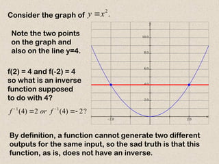 Consider the graph of .
2
x
y 
  





x
y
Note the two points
on the graph and
also on the line y=4.
f(2) = 4 and f(-2) = 4
so what is an inverse
function supposed
to do with 4?
?
2
)
4
(
2
)
4
( 1
1


 

f
or
f
By definition, a function cannot generate two different
outputs for the same input, so the sad truth is that this
function, as is, does not have an inverse.
 