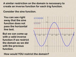 A similar restriction on the domain is necessary to
create an inverse function for each trig function.
Consider the sine function.
You can see right
away that the sine
function does not
pass the horizontal
line test.
But we can come up
with a valid inverse
function if we restrict
the domain as we did
with the previous
function.
How would YOU restrict the domain?
           
 

x
y
y = sin(x)
y = 1/2
 