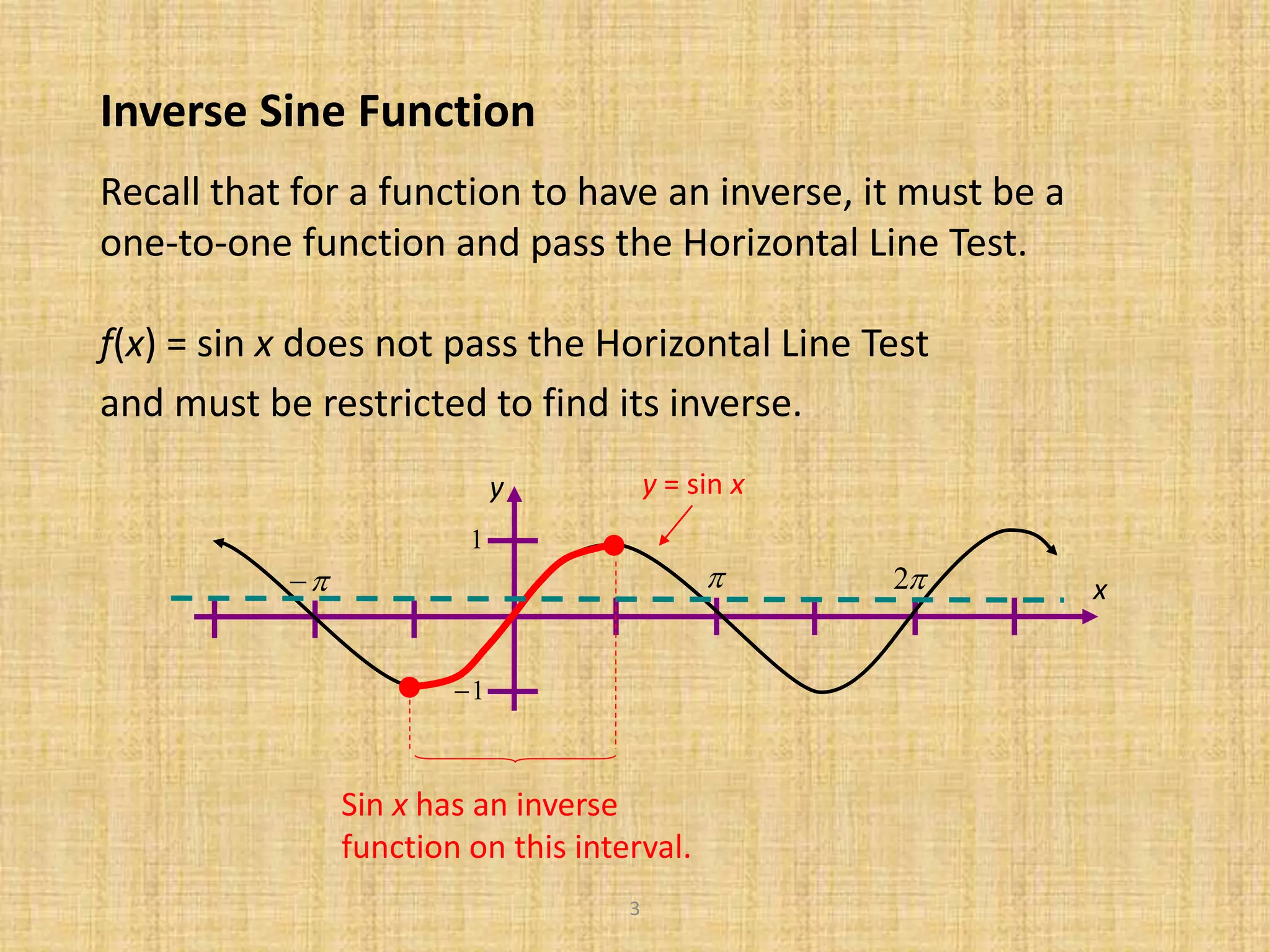 3
Inverse Sine Function
y
 2
1
1
x
y = sin x
Sin x has an inverse
function on this interval.
Recall that for a function to have an inverse, it must be a
one-to-one function and pass the Horizontal Line Test.
f(x) = sin x does not pass the Horizontal Line Test
and must be restricted to find its inverse.
 