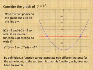 Consider the graph of .2
xy 
 





x
y
Note the two points on
the graph and also on
the line y=4.
f(2) = 4 and f(-2) = 4 so
what is an inverse
function supposed to do
with 4?
?2)4(2)4( 11
 
forf
By definition, a function cannot generate two different outputs for
the same input, so the sad truth is that this function, as is, does not
have an inverse. 12
 
