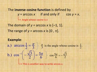6
The inverse cosine function is defined by
y = arccos x if and only if cos y = x.
Angle whose cosine is x
The domain of y = arccos x is [–1, 1].
Example:
1a.) arccos
2 3
 1is the angle whose cosine is .
3 2

1 3 5b.) cos
2 6
  
  
 
35cos
6 2
  
This is another way to write arccos x.
The range of y = arccos x is [0 , ].
 