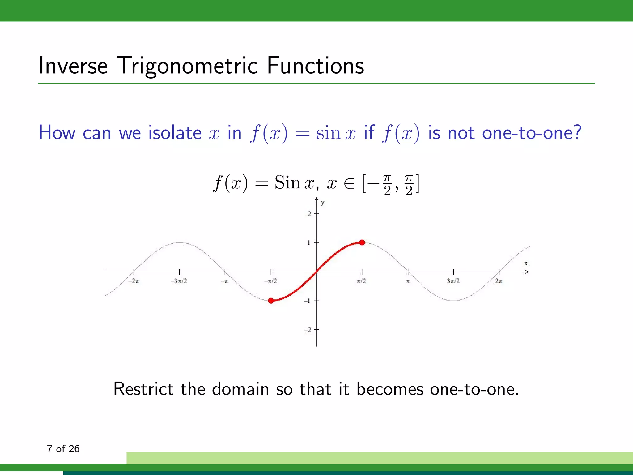 Inverse Trigonometric Functions

How can we isolate x in f (x) = sin x if f (x) is not one-to-one?

                       f (x) = Sin x, x ∈ [− π , π ]
                                             2 2




           Restrict the domain so that it becomes one-to-one.


 7 of 26
 