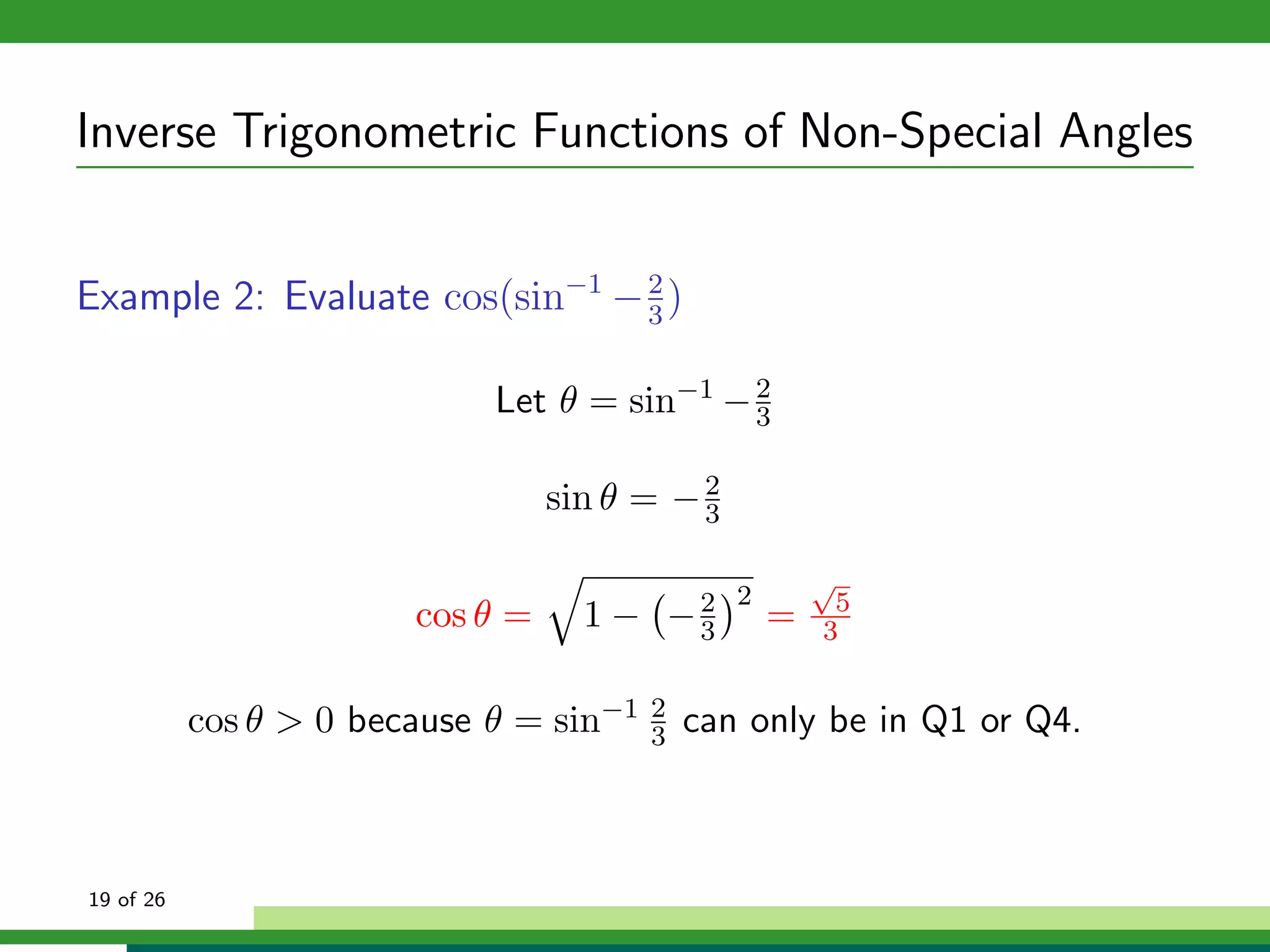 Inverse Trigonometric Functions of Non-Special Angles


Example 2: Evaluate cos(sin−1 − 3 )
                                2



                             Let θ = sin−1 − 2
                                             3


                                  sin θ = − 2
                                            3

                                                        √
                                                2        5
                        cos θ =     1 − −2
                                         3          =   3


           cos θ > 0 because θ = sin−1   2
                                         3   can only be in Q1 or Q4.



19 of 26
 