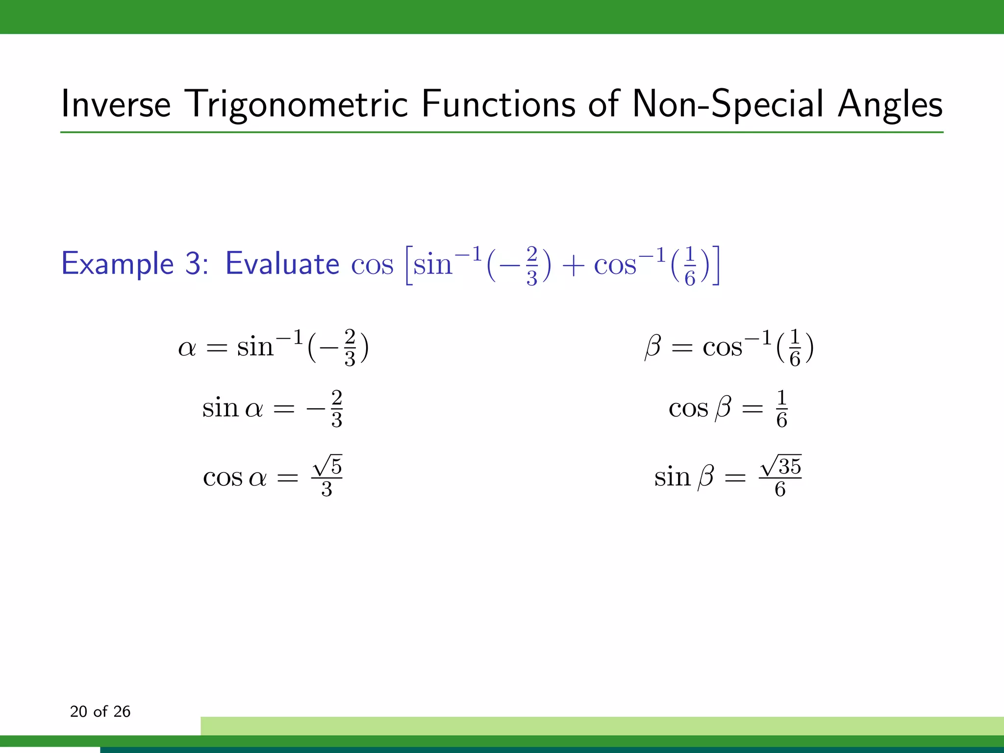Inverse Trigonometric Functions of Non-Special Angles


Example 3: Evaluate cos sin−1 (− 2 ) + cos−1 ( 1 )
                                 3             6


           α = sin−1 (− 2 )
                        3                   β = cos−1 ( 6 )
                                                        1


             sin α = − 2
                       3                      cos β =   1
                                                        6
                       √                               √
                        5                                35
             cos α =   3                     sin β =    6




20 of 26
 