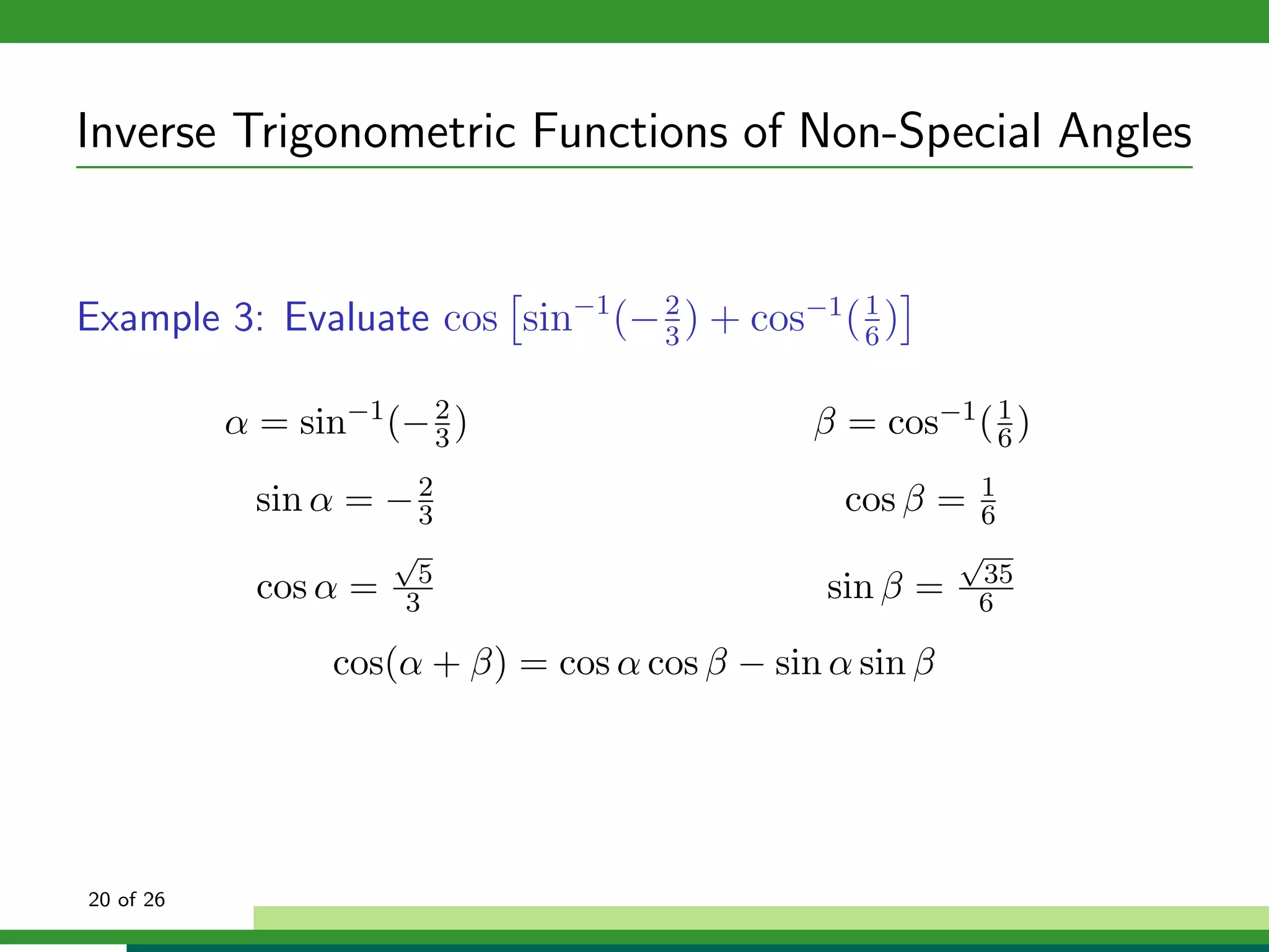 Inverse Trigonometric Functions of Non-Special Angles


Example 3: Evaluate cos sin−1 (− 2 ) + cos−1 ( 1 )
                                 3             6


           α = sin−1 (− 2 )
                        3                       β = cos−1 ( 6 )
                                                            1


             sin α = − 2
                       3                          cos β =   1
                                                            6
                       √                                   √
                        5                                    35
             cos α =   3                         sin β =    6

                  cos(α + β) = cos α cos β − sin α sin β




20 of 26
 