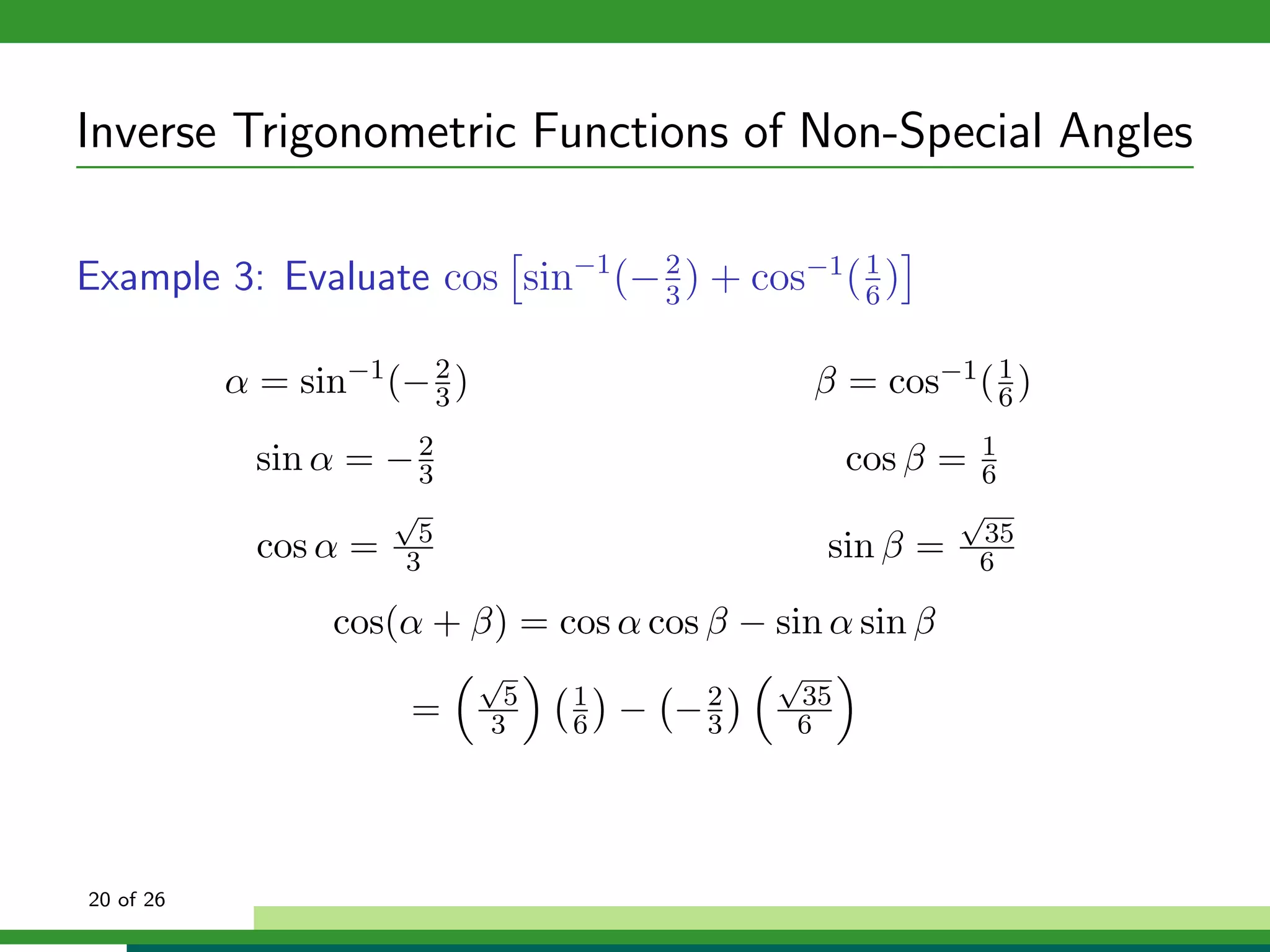 Inverse Trigonometric Functions of Non-Special Angles

Example 3: Evaluate cos sin−1 (− 2 ) + cos−1 ( 1 )
                                 3             6


           α = sin−1 (− 2 )
                        3                         β = cos−1 ( 6 )
                                                              1


             sin α = − 2
                       3                            cos β =  1
                                                             6
                       √                                    √
                        5                                     35
             cos α =   3                          sin β =    6

                  cos(α + β) = cos α cos β − sin α sin β
                              √               √
                               5   1           35
                       =      3    6   − −2
                                          3    6




20 of 26
 