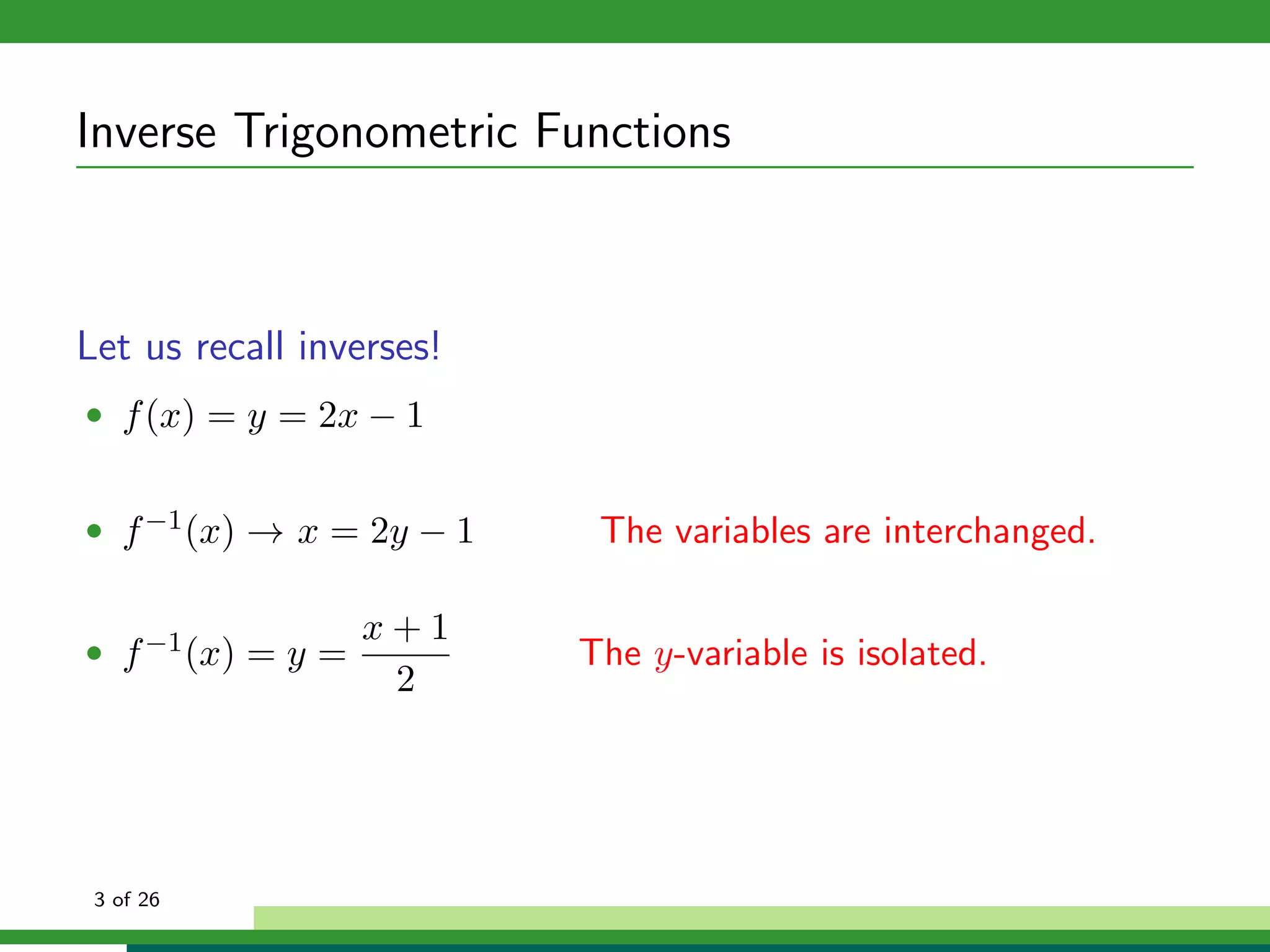 Inverse Trigonometric Functions



Let us recall inverses!
• f (x) = y = 2x − 1


• f −1 (x) → x = 2y − 1    The variables are interchanged.

                   x+1
• f −1 (x) = y =          The y-variable is isolated.
                    2




 3 of 26
 
