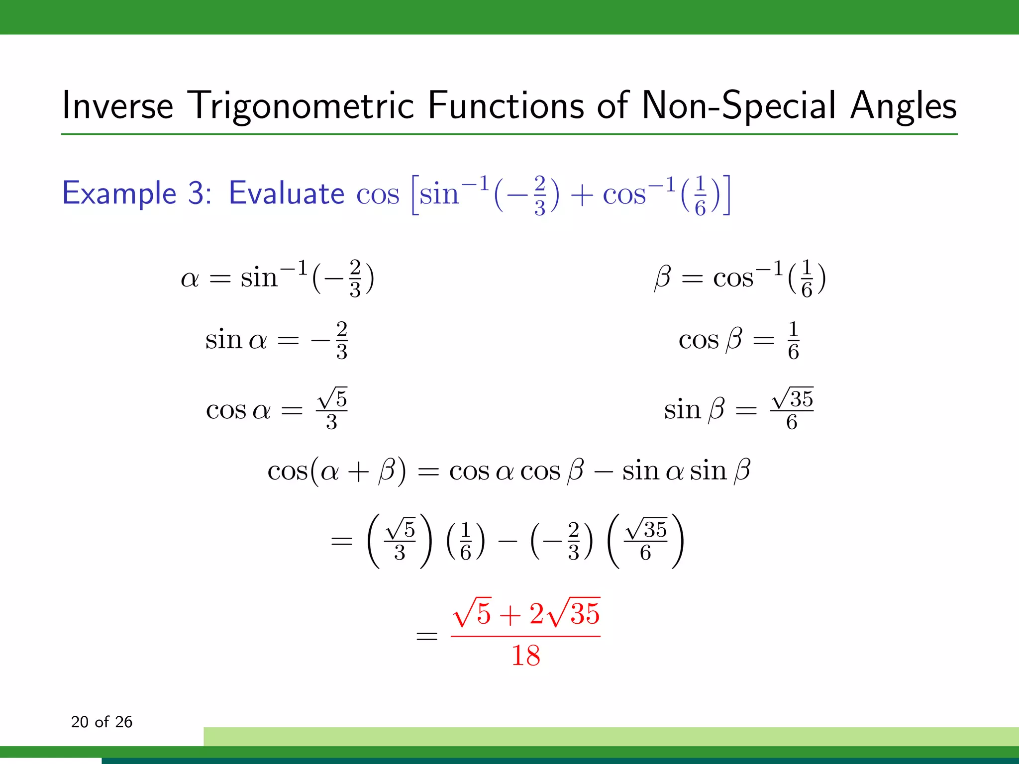 Inverse Trigonometric Functions of Non-Special Angles

Example 3: Evaluate cos sin−1 (− 2 ) + cos−1 ( 1 )
                                 3             6


           α = sin−1 (− 2 )
                        3                                β = cos−1 ( 6 )
                                                                     1


             sin α = − 2
                       3                                   cos β =  1
                                                                    6
                       √                                           √
                        5                                            35
             cos α =   3                                 sin β =    6

                  cos(α + β) = cos α cos β − sin α sin β
                              √                      √
                               5      1              35
                       =      3       6    − −2
                                              3      6
                                      √         √
                                          5 + 2 35
                                  =
                                             18

20 of 26
 