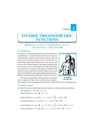 Chapter         2
      INVERSE TRIGONOMETRIC
            FUNCTIONS
              Mathematics, in general, is fundamentally the science of
                   self-evident things. — FELIX KLEIN
2.1 Introduction
In Chapter 1, we have studied that the inverse of a function
f, denoted by f –1, exists if f is one-one and onto. There are
many functions which are not one-one, onto or both and
hence we can not talk of their inverses. In Class XI, we
studied that trigonometric functions are not one-one and
onto over their natural domains and ranges and hence their
inverses do not exist. In this chapter, we shall study about
the restrictions on domains and ranges of trigonometric
functions which ensure the existence of their inverses and
observe their behaviour through graphical representations.
Besides, some elementary properties will also be discussed.
    The inverse trigonometric functions play an important             Arya Bhatta
                                                                     (476-550 A. D.)
role in calculus for they serve to define many integrals.
The concepts of inverse trigonometric functions is also used in science and engineering.
2.2 Basic Concepts
In Class XI, we have studied trigonometric functions, which are defined as follows:
    sine function, i.e., sine : R → [– 1, 1]
    cosine function, i.e., cos : R → [– 1, 1]
                                                         π
    tangent function, i.e., tan : R – { x : x = (2n + 1)   , n ∈ Z} → R
                                                         2
    cotangent function, i.e., cot : R – { x : x = nπ, n ∈ Z} → R
                                                       π
    secant function, i.e., sec : R – { x : x = (2n + 1)  , n ∈ Z} → R – (– 1, 1)
                                                       2
    cosecant function, i.e., cosec : R – { x : x = nπ, n ∈ Z} → R – (– 1, 1)
 