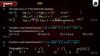4. The value of p ∈ R for which the equation
sin−1 log10 x 2 − 2 log10 x + 2 + tan−1
log10 x 2 − 2 log10 x + 2 + cos−1
log10 x 2 − 2 log10 x = p possess solution is
(A) 5π
4
(B) 3π
(C) 3π
(D) 7π
4 2
4
6. Consider a real-valued function f
x
The range of f(x) is
(A) 0, 3 (B) 1,
3
= sin−1 x + 2 +1 − sin−1
x.
(C) 1, 6
(D) 3,
6
QUESTIO
N
[Ans. D]
5. Consider a real-valued function f x = sin−1 x + 2 +1 − sin−1 x.
The domain of definition of f(x) is
(A) [–1, 1] (B) [sin 1, 1] (C) [–1, sin 1] (D) [–1, 0]
[Ans. C]
KTK
[Ans. D]
 