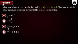 A lion moves in the region given by the graph y − |y| − x + |x| = 0. Then on which of the
following curve a person can move so that he does not encounter lion -
y = e−
x
1
y =
x
y = signum
(x)
y = − 4 +
x
A
B
C
D
QUESTIO
N
 