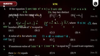 1. If the equation 5 arc tan x2 + x
+ k
solutions, then the range of k, is
(A) 0, 5
(B) −∞,
5
4
4
(C) 5
, ∞ (D) −∞,
5
4
4
2. If
sin−1
3
9
4 6
x2 − x
+ x
… +
cos−1
3, then
number of values of 'x' is equal to
8 12
x4 − x
+ x
… = π
, where 0 ≤ |x|
<
3 9 2
(C) 3 (D) 4
(A) 1 (B) 2
3. A value of α for which sin
cot−1
1 + α = costan−1 α ,
is
(A) −1
2
(B) 0 (C) 1
2
(D) 1
b
2
cos−1 x 2 is equal to aπ
(a and b are coprime),
4. If maximum value of sin−1 x 2
+
then (a + b) equals (C) 4 (D) 9
QUESTIO
N
[Ans. B]
[Ans. C]
KTK
+ 3 arc cot x2 + x + k =
2π, has two distinct
[Ans. A]
[Ans. D]
 
