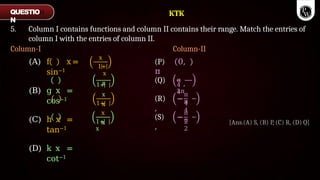 5. Column I contains functions and column II contains their range. Match the entries of
column I with the entries of column II.
Column-I Column-II
x
(P) 0,
π
1+
x
x (Q) π
,
3π
4
4
1+
x
x
(R) −
,
π
π
4
4
(A) f x =
sin−1
(B) g x =
cos−1
(C) h x =
tan−1
(D) k x =
cot−1
1+
x
x
1+
x
(S) −
,
π
π
2
2
QUESTIO
N
[Ans.(A) S, (B) P, (C) R, (D) Q]
KTK
 