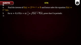 4. Find the inverse of f(x) = 2log10 x + 8 and hence solve the equation f(x) =
f−1(x).
5. For a > 0, if f(x + a)
=
1
2
2
+ f(x) − f(x), prove that f is periodic.
QUESTIO
N
KTK
 