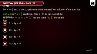 n
Let x = m
(m, n are co-prime natural numbers) be a solution of the equation
cos 2 sin−1 x = 1
and let α, β(α > β) be the roots of the
equation
9
mx2 − nx − m + n = 0. Then the point (α, β) lies on the
line
QUESTION [JEE Mains 2024 (29
Jan)]
Ans. C
3x – 2y = –2
3x + 2y = 2
5x + 8y = 9
5x – 8y = –9
A
B
C
D
 