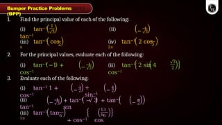1. Find the principal value of each of the following:
1
3
(i) tan−1 (ii)
tan−1
−
1
3
(iii) tan−1 cos
π
2
(iv) tan−1 2 cos
2π
3
2. For the principal values, evaluate each of the following:
(i) tan−1 −1 +
cos−1
−
1
2
(ii) tan−1 2 sin 4
cos−1
3
2
3. Evaluate each of the following:
(i) tan−1 1 +
cos−1
−
1
2
+
sin−1
−
1
2
(ii)
tan−1
−
1
3 −
π
2
(iii) tan−1 tan
5π
6
+ tan−1 − 3 + tan−1
sin
+ cos−1 cos
13
π6
Bumper Practice Problems
(BPP)
 