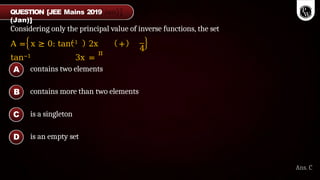 Considering only the principal value of inverse functions, the set
A = x ≥ 0: tan−1 2x +
tan−1 3x =
π
4
contains two elements
contains more than two elements
is a singleton
is an empty set
A
B
C
D
Ans. C
QUESTION [JEE Mains 2019
(Jan)]
 