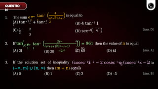 n=
1
1. The sum σ∞ tan−
1
4
n
n4−2n2+
2
(A) tan−1 1
+ tan−1
2
2
3
(C) π
2
is equal to
(B) 4 tan−1 1
(D) sec−1
−
2
r=
1
σn tan−
1
2r−
1
r2−r+1
−2r3
= 961 then the value of n is equal
to
2. If tan
(A) 31
r2+r+1
(B) 30 (C) 60 (D) 61
3. If the solution set of inequality cosec−1x 2 − 2 cosec−1x
≥ π
6
(−∞, m] ∪ [n, ∞) then (m + n) equals
(A) 0 (B) 1 (C) 2 (D) –3
QUESTIO
N
[Ans. D]
[Ans. A]
cosec−1x − 2 is
[Ans. B]
 
