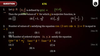 0, π
is defined by g(x) =
cos−1
x2−k
3
1+x2
.
Then the possible values of 'k' for which g is surjective function, is
1
2 2
(A) (B) −1, − 1
(C) −
1
2
1
2
(D) − ,
1
2. Number of values of x satisfying the equation cos 3 arc cos x
− 1
(A) 0 (B) 1 (C) 2
(D) 3
3. The number of ordered triplets
4
2
sin−1 x 2 =
π
+
(A) 2
sec−1 y 2
+
(B) 4
x, y, z satisfy the equation
tan−1 z 2 is
(C) 6
(D) 8
QUESTION
1. Let g: R
→
KTK
[Ans. A]
[Ans. C]
= 0 is equal to
[Ans. D]
 