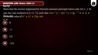 Given that the inverse trigonometric function assumes principal values only. Let x, y be
2
any two real numbers in [−1, 1] such that cos−1 x − sin−1 y = α, −π
≤ α ≤ π.
Then, the
minimum value of x2 + y2 + 2xy sin
α is
QUESTION [JEE Mains 2024 (4
April)]
Ans. A
0
–1
1/2
–1/2
A
B
C
D
 