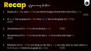 1. Graphs of y = f(x) and y = f–1(x) are mirror images of each other about line y = x.
(T/F)
2. If ( ,
α )
β lies on grape of y = f(x) then ( ,
β )
α lies on the graph of y = f–1(x).
(T/F)
3. All solutions of f(x) = f–1(x) lie on the line y = x. (T/F)
4. All solutions of f(x) = f–1(x) lie on the line y = x or on a line with slope –1.
(T/F)
5. Solutions of f(x) = f–1(x) not lying on the line y = x can only arise in cases where (a,
b) & (b, a) a ≠ b both lie on graph of y = f(x). (T/F)
 