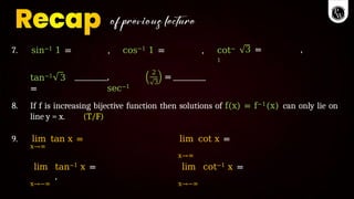 7. sin−1 1 = , cos−1 1 = , cot−
1
3 = ,
tan−1 3
=
,
sec−1
2
3
=
8. If f is increasing bijective function then solutions of f(x) = f−1(x) can only lie on
line y = x. (T/F)
9. lim tan x =
x→∞
lim cot x =
x→∞
lim tan−1 x =
,
x→−∞
lim cot−1 x =
x→−∞
 