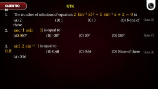 1. The number of solutions of equation 2 sin−1 x 2 − 5 sin−1 x + 2 = 0 is
(A) 2 (B) 1 (C) 3 (D) None of
these
2. sec−1 sec
−30∘
(A) –60°
is equal to
(B) –30° (C) 30° (D) 150°
3. sin 2 sin−1
0.8
(A) 0.96
is equal to
(B) 0.48 (C) 0.64 (D) None of these
QUESTIO
N
[Ans. A]
[Ans. B]
[Ans. C]
KTK
 