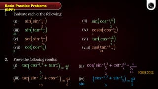 1. Evaluate each of the following:
(i) sin sin−1
7
2
5
(ii) sin cos−1 5
1
3
(iii) sin tan−1
24
7
(iv) cosec cos−1
3
5
(v) sec sin−1
12
1
3
1
7
(vii) cot cos−1
3
5
(vi) tan cos−1 8
(viii) cos tan−1
24
7
2. Prove the following results:
(i) tan cos−1 4
+ tan−1
2
5
3
=
17
6
(ii) cos sin−1 3
+ cot−1 3
=
5
2
6
5
13
(iii) tan sin−1 5
+ cos−1
3
13
=
63
1
6
(iv)
sin
cos−1 3
+ sin−1
5
5
=
63
6
5
Basic Practice Problems
(BPP)
[CBSE 2012]
 