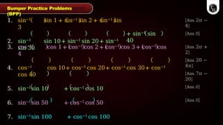 [Ans. 2π −
4]
1. sin−1 sin 1 + sin−1 sin 2 + sin−1 sin
3
2. sin−1 sin 10+ sin−1 sin 20+ sin−1
sin 30
+ sin−1 sin
40
[Ans. 0]
[Ans. 2π +
2]
[Ans. 20 −
4π]
[Ans. 7π −
20]
[Ans. 0]
3. cos−1 cos 1 + cos−1 cos 2 + cos−1 cos 3 + cos−1 cos
4
4. cos−1 cos 10+ cos−1 cos 20+ cos−1 cos 30+ cos−1
cos 40
5. sin−1sin 10 + cos−1 cos 10
6. sin−1sin 50 + cos−1 cos 50
7. sin−1sin 100 + cos−1 cos 100
[Ans. 0]
Bumper Practice Problems
(BPP)
 