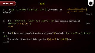 1. If cos−1 x + cos−1 y + cos−1 z = 3π, then find the
value of
x2013+y2013+z2013+
6
x2014+y2014+z201
4
sin−1 w + sin−1
z
= π2 then compute the value of
2. If sin−1 x +
sin−1 y (x + y)(w
+ z).
QUESTION
[Ans. 1]
[Ans. 4]
3. Let 'f' be an even periodic function with period '4' such that f x = 2x − 1, 0 ≤ x
≤ 2.
The number of solutions of the equation f(x) = 1 in [–10, 20] are
[Ans. 15]
KTK
 