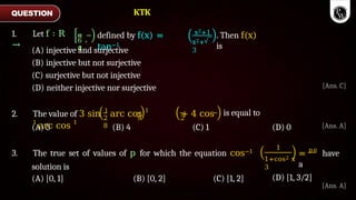 π
,
π
6
4
defined by f(x) =
tan−1
x2+1
x2+
3
. Then f(x)
is
(A) injective and surjective
(B) injective but not surjective
(C) surjective but not injective
(D) neither injective nor surjective
2. The value of 3 sin 1
arc cos 1
+ 4 cos
1
arc cos 1
2 9 2
8
is equal to
(A) 5 (B) 4 (C) 1 (D) 0
1
1+cos2 x
3
= pπ
have
a
3. The true set of values of p for which the equation cos−1
solution is
(A) [0, 1] (B) [0, 2] (C) [1, 2] (D) [1, 3/2]
QUESTION
1. Let f ∶ R
→
[Ans. C]
[Ans. A]
[Ans. A]
KTK
 