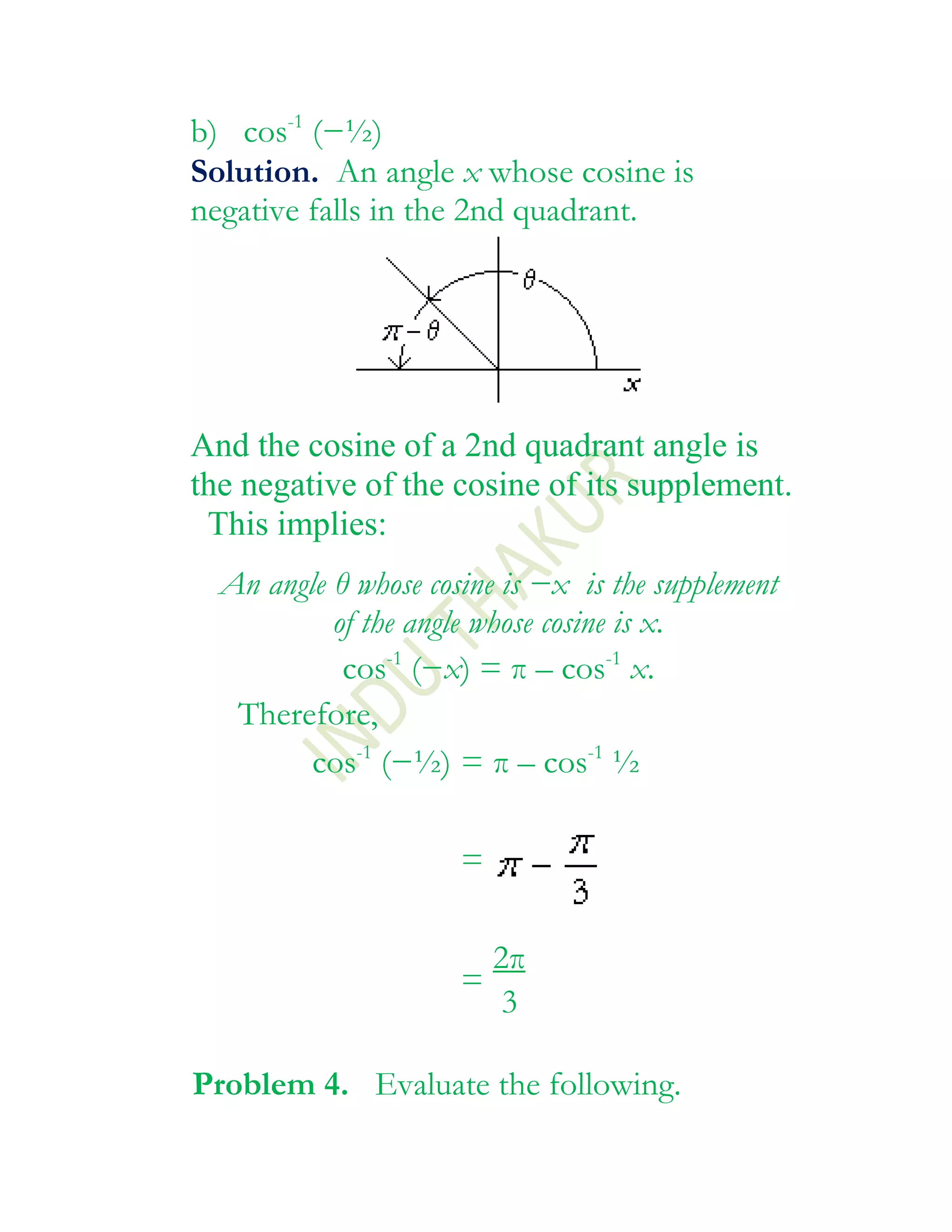 b) cos-1 (−½)
Solution. An angle x whose cosine is
negative falls in the 2nd quadrant.




And the cosine of a 2nd quadrant angle is
the negative of the cosine of its supplement.
 This implies:
  An angle θ whose cosine is −x is the supplement
           of the angle whose cosine is x.
            cos-1 (−x) = π – cos-1 x.
   Therefore,
         cos-1 (−½) = π – cos-1 ½

                      =

                        2π
                      =
                         3

Problem 4. Evaluate the following.
 
