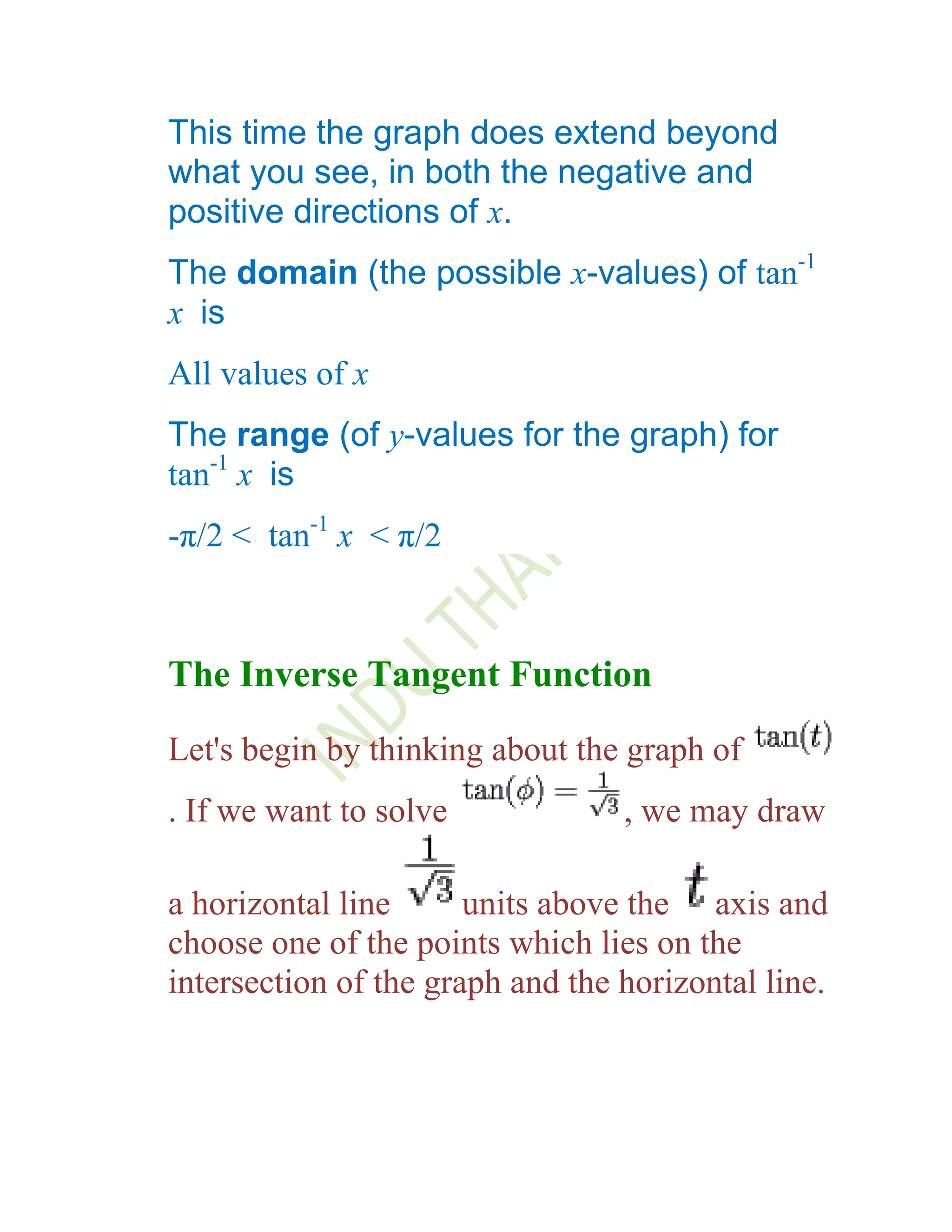 This time the graph does extend beyond
what you see, in both the negative and
positive directions of x.
The domain (the possible x-values) of tan-1
x is
All values of x
The range (of y-values for the graph) for
tan-1 x is
-π/2 < tan-1 x < π/2



The Inverse Tangent Function
Let's begin by thinking about the graph of
. If we want to solve             , we may draw

a horizontal line      units above the axis and
choose one of the points which lies on the
intersection of the graph and the horizontal line.
 