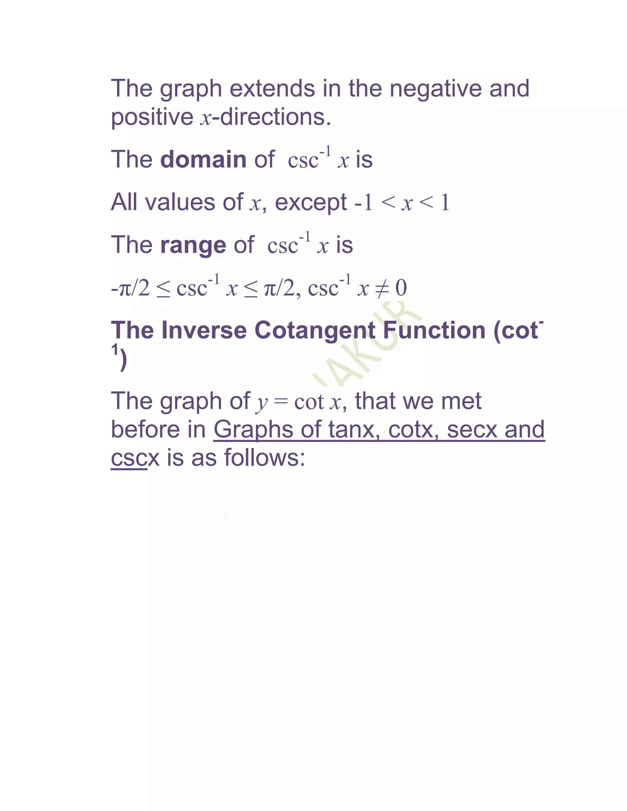 The graph extends in the negative and
positive x-directions.
The domain of csc-1 x is
All values of x, except -1 < x < 1
The range of csc-1 x is
-π/2 ≤ csc-1 x ≤ π/2, csc-1 x ≠ 0
The Inverse Cotangent Function (cot-
1
  )
The graph of y = cot x, that we met
before in Graphs of tanx, cotx, secx and
cscx is as follows:
 