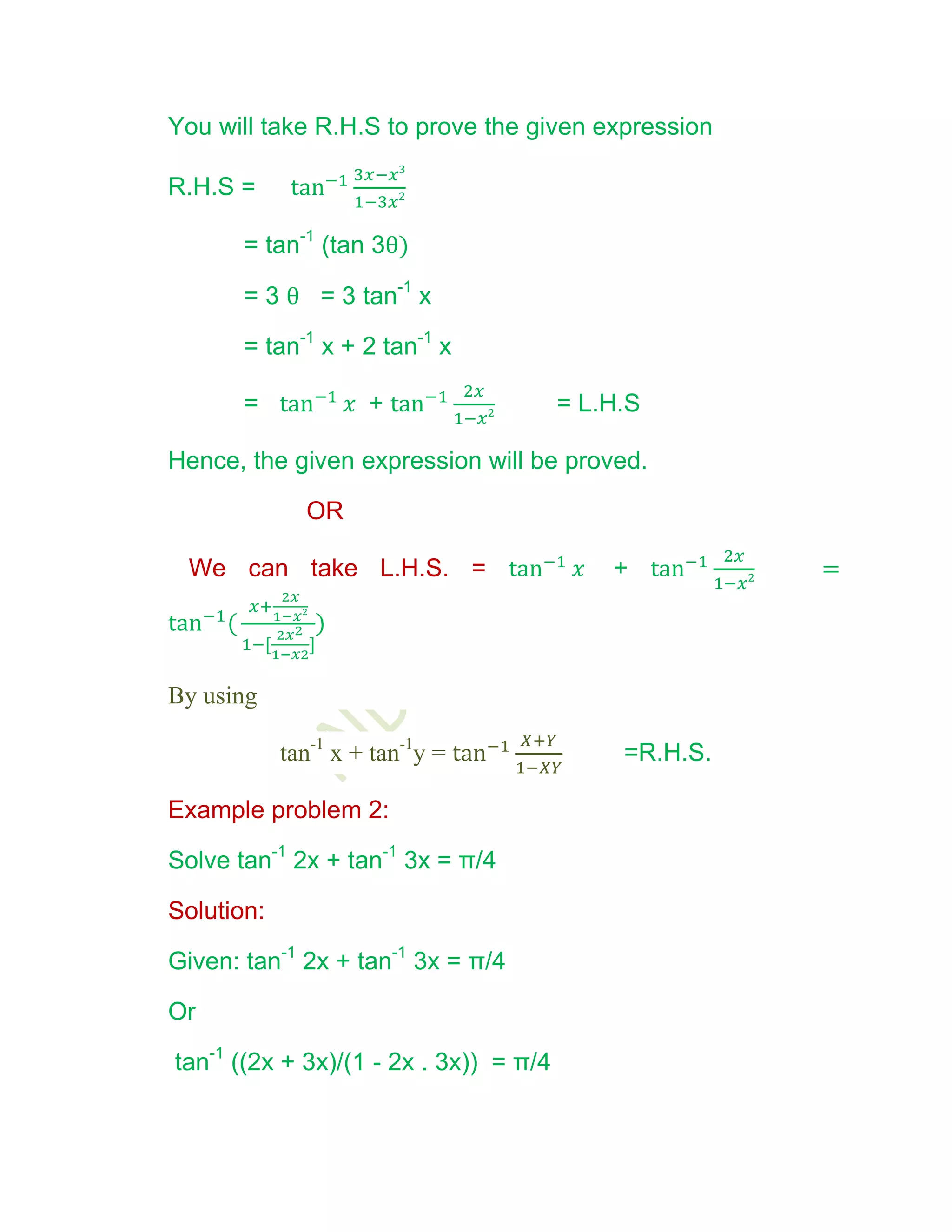 You will take R.H.S to prove the given expression

R.H.S =

       = tan-1 (tan 3θ)

       = 3 θ = 3 tan-1 x

       = tan-1 x + 2 tan-1 x

       =             +                  = L.H.S

Hence, the given expression will be proved.

              OR

 We can take L.H.S. =                       +          =




By using

            tan-1 x + tan-1y =               =R.H.S.

Example problem 2:

Solve tan-1 2x + tan-1 3x = π/4

Solution:

Given: tan-1 2x + tan-1 3x = π/4

Or

tan-1 ((2x + 3x)/(1 - 2x . 3x)) = π/4
 