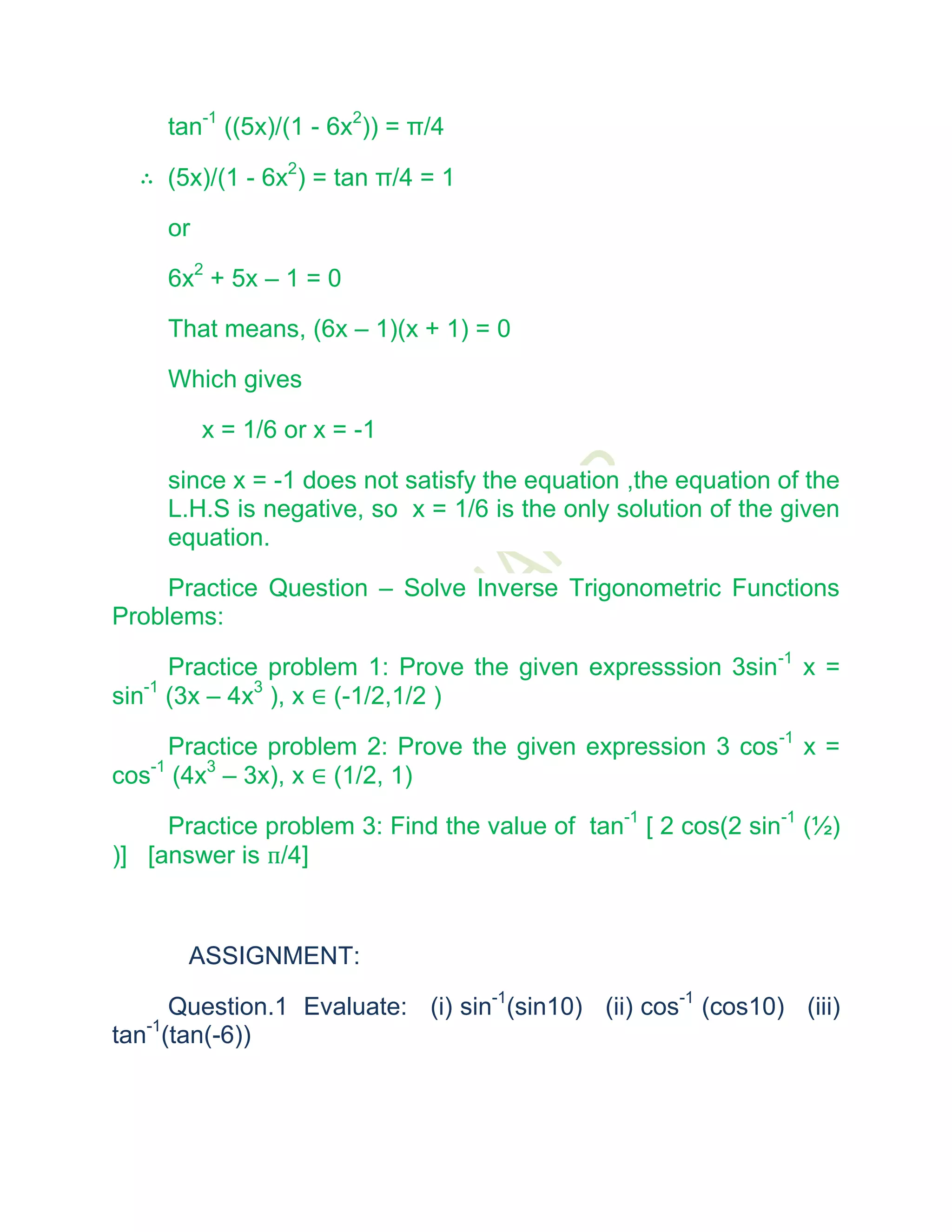 tan-1 ((5x)/(1 - 6x2)) = π/4

  ∴ (5x)/(1 - 6x2) = tan π/4 = 1

     or

     6x2 + 5x – 1 = 0

     That means, (6x – 1)(x + 1) = 0

     Which gives

          x = 1/6 or x = -1

     since x = -1 does not satisfy the equation ,the equation of the
     L.H.S is negative, so x = 1/6 is the only solution of the given
     equation.

     Practice Question – Solve Inverse Trigonometric Functions
Problems:

      Practice problem 1: Prove the given expresssion 3sin-1 x =
sin-1 (3x – 4x3 ), x ∈ (-1/2,1/2 )

     Practice problem 2: Prove the given expression 3 cos-1 x =
cos-1 (4x3 – 3x), x ∈ (1/2, 1)

     Practice problem 3: Find the value of tan-1 [ 2 cos(2 sin-1 (½)
)] [answer is п/4]



       ASSIGNMENT:

      Question.1 Evaluate: (i) sin-1(sin10) (ii) cos-1 (cos10) (iii)
tan-1(tan(-6))
 