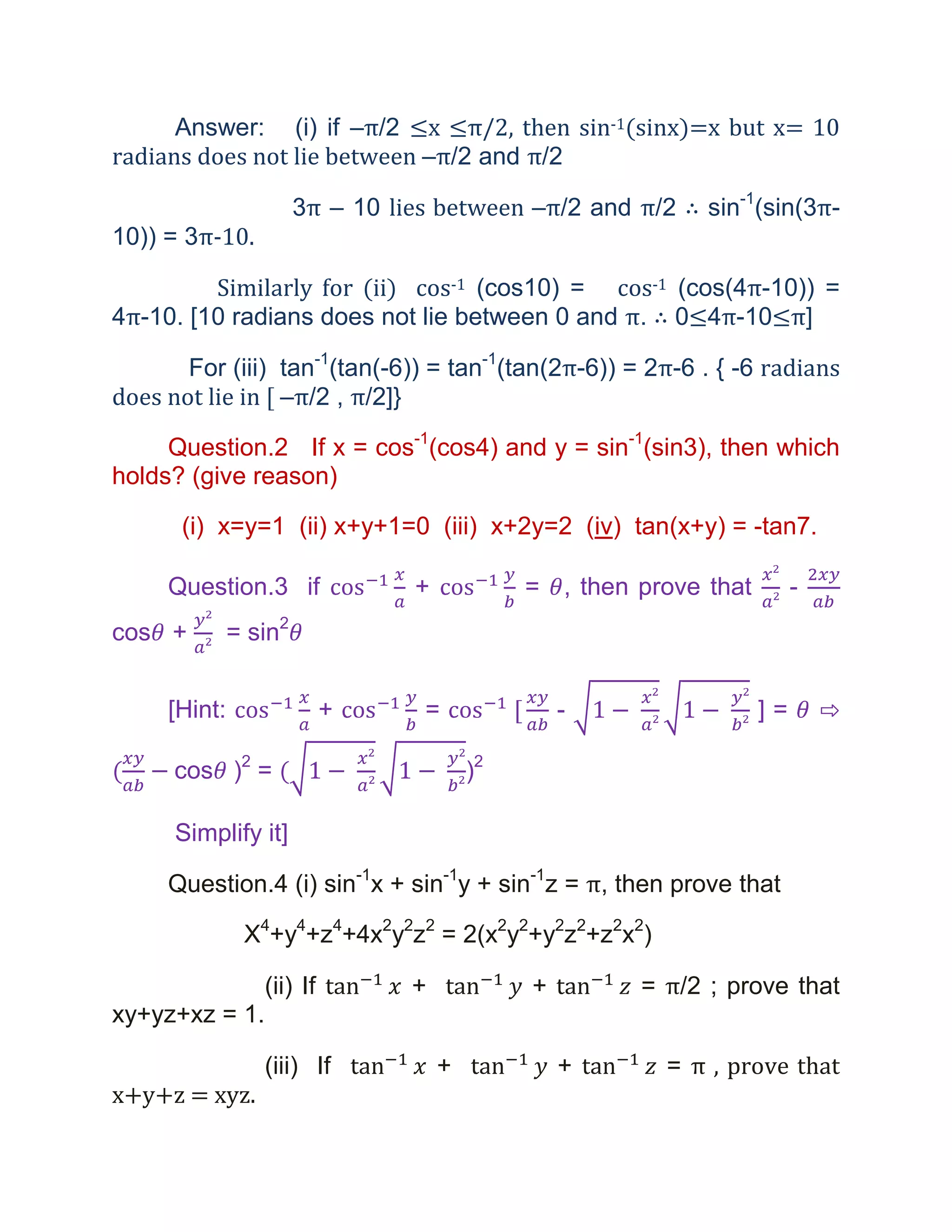 Answer: (i) if –π/2 ≤x ≤π/2, then sin-1(sinx)=x but x= 10
radians does not lie between –π/2 and π/2

                       3π – 10 lies between –π/2 and π/2 ∴ sin-1(sin(3π-
10)) = 3π-10.

         Similarly for (ii) cos-1 (cos10) = cos-1 (cos(4π-10)) =
4π-10. [10 radians does not lie between 0 and π. ∴ 0≤4π-10≤π]

       For (iii) tan-1(tan(-6)) = tan-1(tan(2π-6)) = 2π-6 . { -6 radians
does not lie in [ –π/2 , π/2]}

     Question.2 If x = cos-1(cos4) and y = sin-1(sin3), then which
holds? (give reason)

      (i) x=y=1 (ii) x+y+1=0 (iii) x+2y=2 (iv) tan(x+y) = -tan7.

     Question.3 if               +            = , then prove that        -
cos +         = sin2


     [Hint:                +      =               -                 ]=       ⇨

      cos )2 =                           )2

      Simplify it]

     Question.4 (i) sin-1x + sin-1y + sin-1z = π, then prove that

               X4+y4+z4+4x2y2z2 = 2(x2y2+y2z2+z2x2)

                 (ii) If         +            +        = π/2 ; prove that
xy+yz+xz = 1.

                 (iii) If            +            +      = π , prove that
x+y+z = xyz.
 