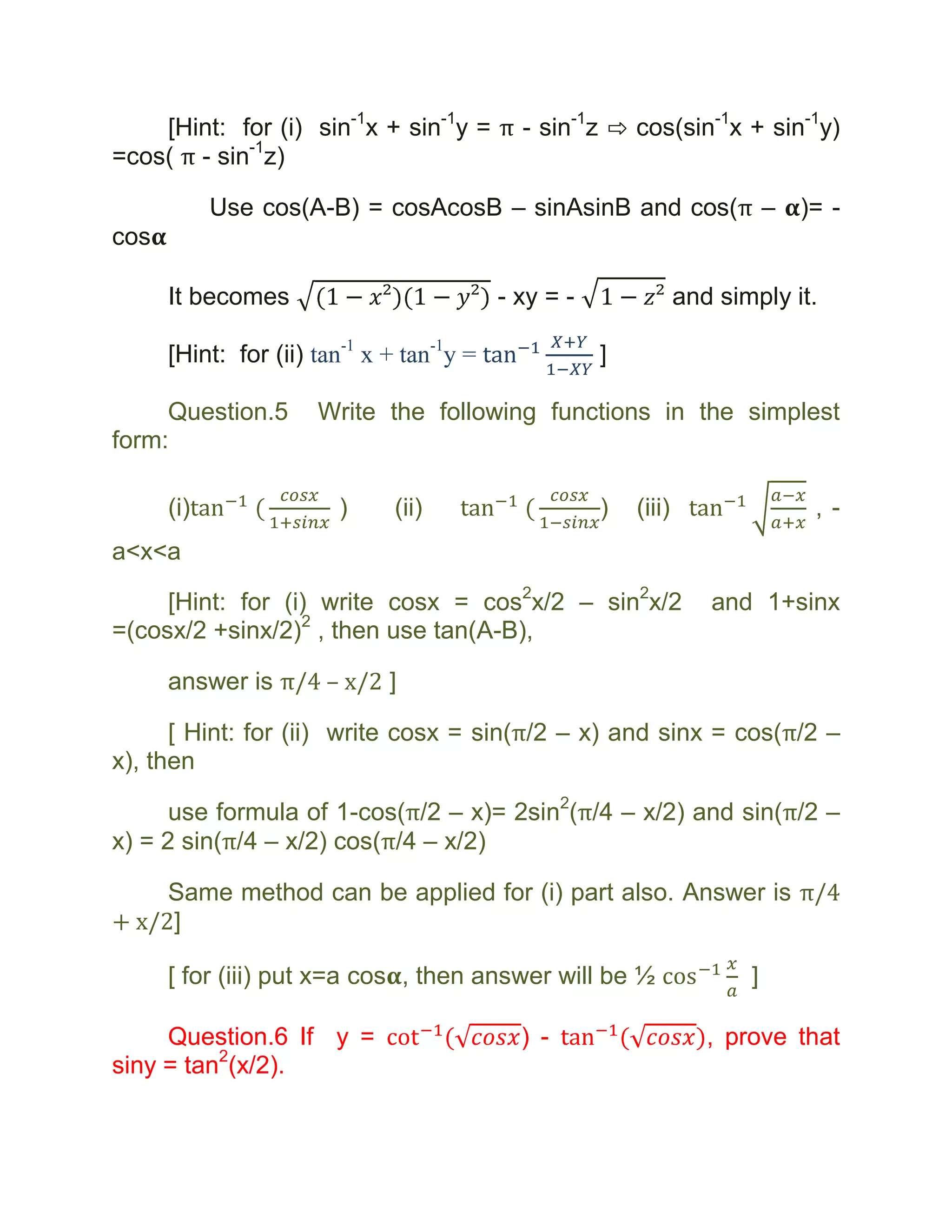 [Hint: for (i) sin-1x + sin-1y = π - sin-1z ⇨ cos(sin-1x + sin-1y)
=cos( π - sin-1z)

            Use cos(A-B) = cosAcosB – sinAsinB and cos(π –                    )= -
cos

      It becomes                           - xy = -               and simply it.

      [Hint: for (ii) tan-1 x + tan-1y =              ]

     Question.5       Write the following functions in the simplest
form:

      (i)               )     (ii)                    )   (iii)                ,-
a<x<a

     [Hint: for (i) write cosx = cos2x/2 – sin2x/2                   and 1+sinx
=(cosx/2 +sinx/2)2 , then use tan(A-B),

      answer is π/4 – x/2 ]

      [ Hint: for (ii) write cosx = sin(π/2 – x) and sinx = cos(π/2 –
x), then

      use formula of 1-cos(π/2 – x)= 2sin2(π/4 – x/2) and sin(π/2 –
x) = 2 sin(π/4 – x/2) cos(π/4 – x/2)

     Same method can be applied for (i) part also. Answer is π/4
+ x/2]

      [ for (iii) put x=a cos , then answer will be ½                    ]

     Question.6 If y =                       ) -                     , prove that
siny = tan2(x/2).
 